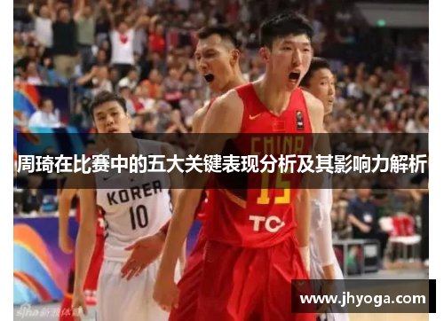 周琦在比赛中的五大关键表现分析及其影响力解析 周琦在比赛中的五大关键表现分析及其影响力解析