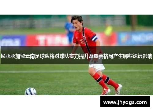 侯永永加盟云南足球队将对球队实力提升及联赛格局产生哪些深远影响