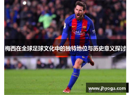 梅西在全球足球文化中的独特地位与历史意义探讨 梅西在全球足球文化中的独特地位与历史意义探讨