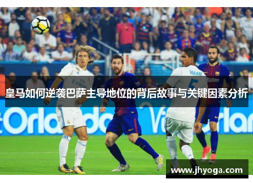 皇马如何逆袭巴萨主导地位的背后故事与关键因素分析
