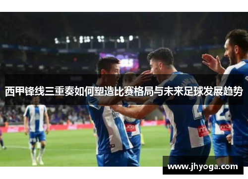 西甲锋线三重奏如何塑造比赛格局与未来足球发展趋势 西甲锋线三重奏如何塑造比赛格局与未来足球发展趋势