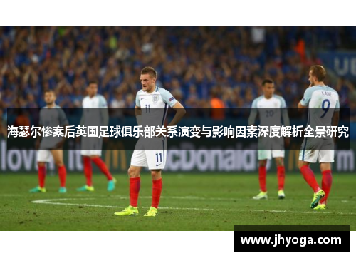 海瑟尔惨案后英国足球俱乐部关系演变与影响因素深度解析全景研究 海瑟尔惨案后英国足球俱乐部关系演变与影响因素深度解析全景研究